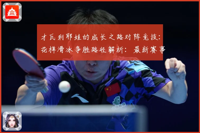 才瓦利耶娃的成长之路对阵竞技：花样滑冰争胜路径解析：最新赛事动态与深度分析