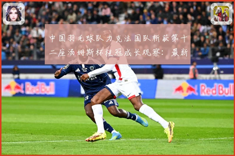 中国羽毛球队力克法国队斩获第十二座汤姆斯杯桂冠成长观察：最新赛事动态与深度分析