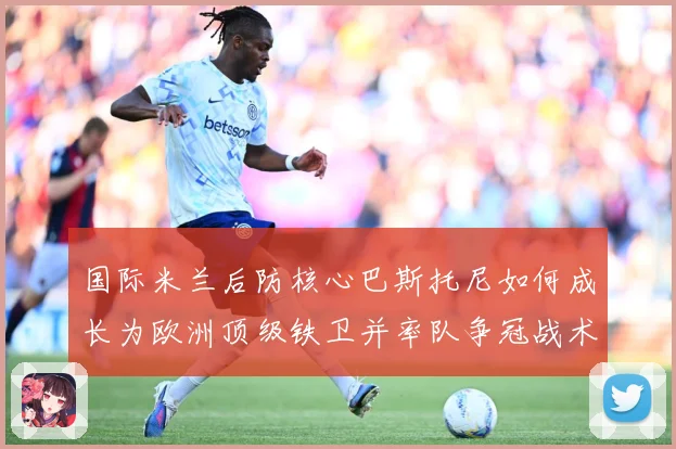 国际米兰后防核心巴斯托尼如何成长为欧洲顶级铁卫并率队争冠战术观察：最新赛事动态与深度分析