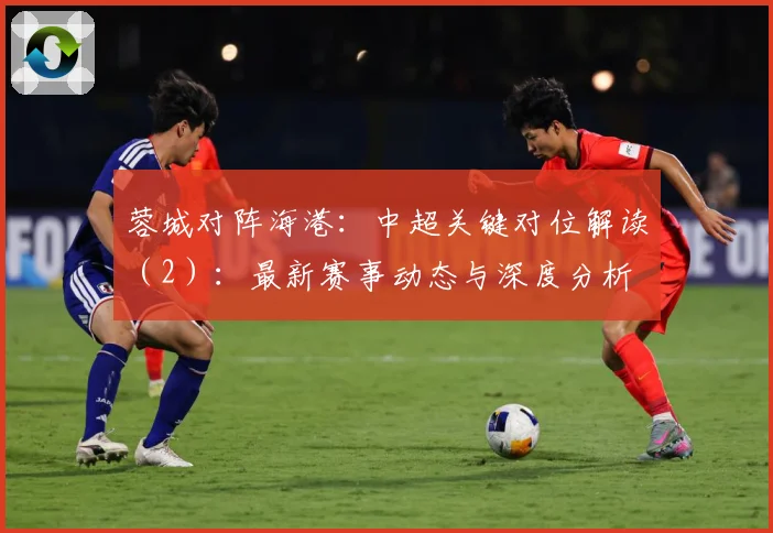 蓉城对阵海港：中超关键对位解读（2）：最新赛事动态与深度分析
