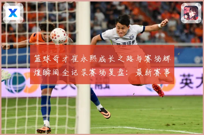 篮球奇才崔永熙成长之路与赛场辉煌瞬间全记录赛场复盘：最新赛事动态与深度分析