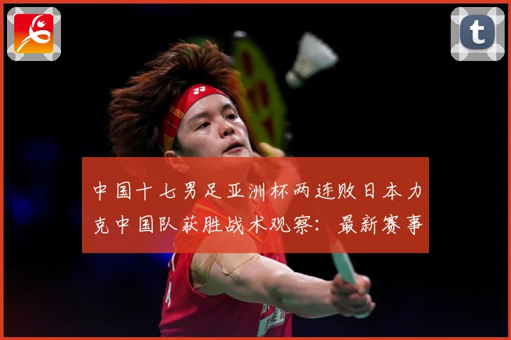 中国十七男足亚洲杯两连败日本力克中国队获胜战术观察：最新赛事动态与深度分析