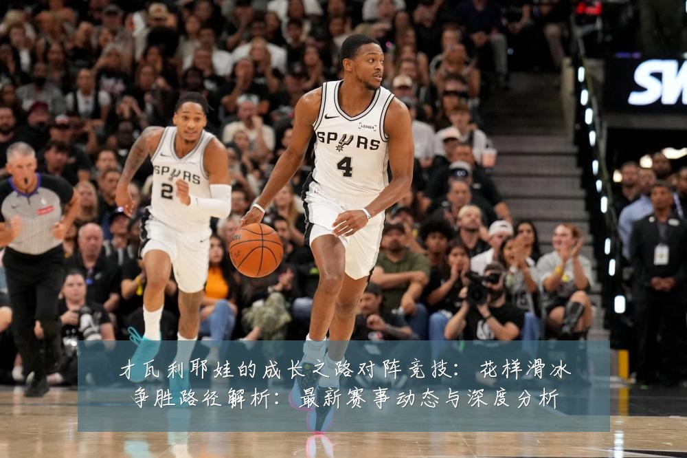 才瓦利耶娃的成长之路对阵竞技:花样滑冰争胜路径解析:最新赛事动态与深度分析