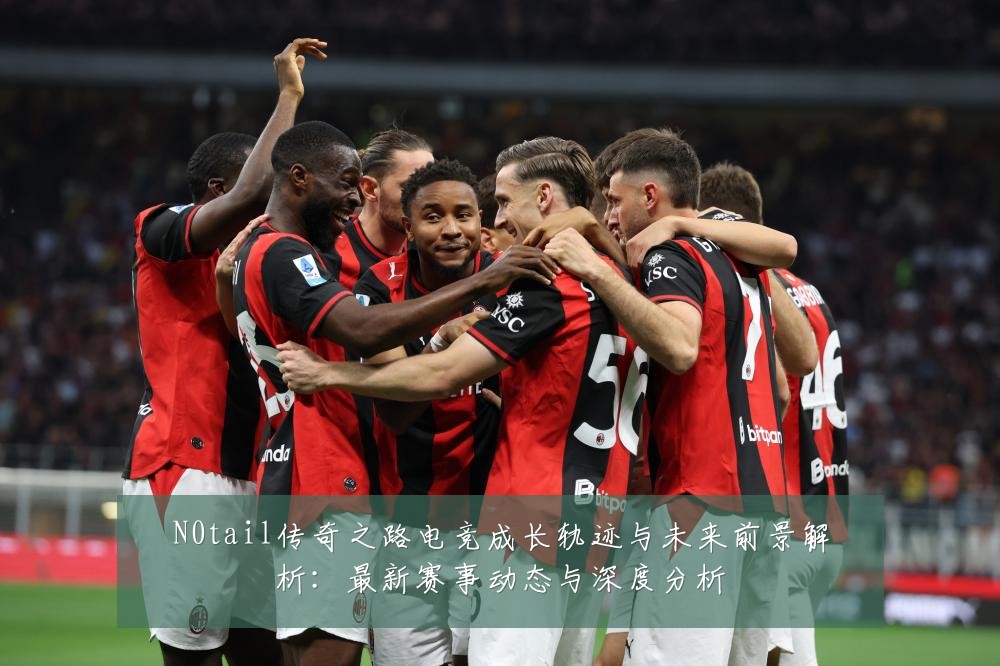 N0tail传奇之路电竞成长轨迹与未来前景解析:最新赛事动态与深度分析
